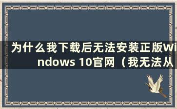 为什么我下载后无法安装正版Windows 10官网（我无法从Windows 10官网下载）